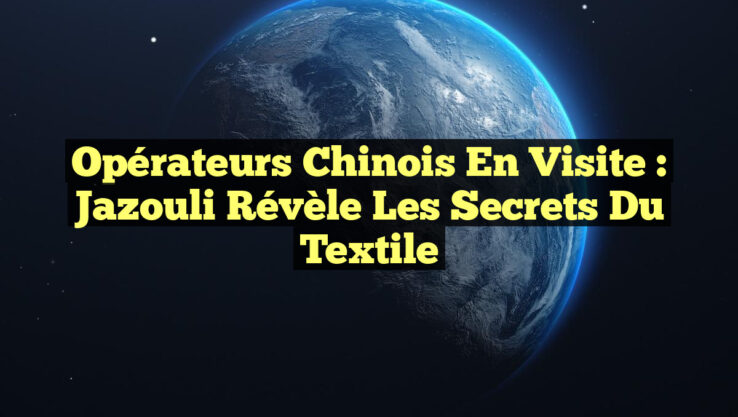 Opérateurs Chinois en Visite : Jazouli Révèle Les Secrets Du Textile