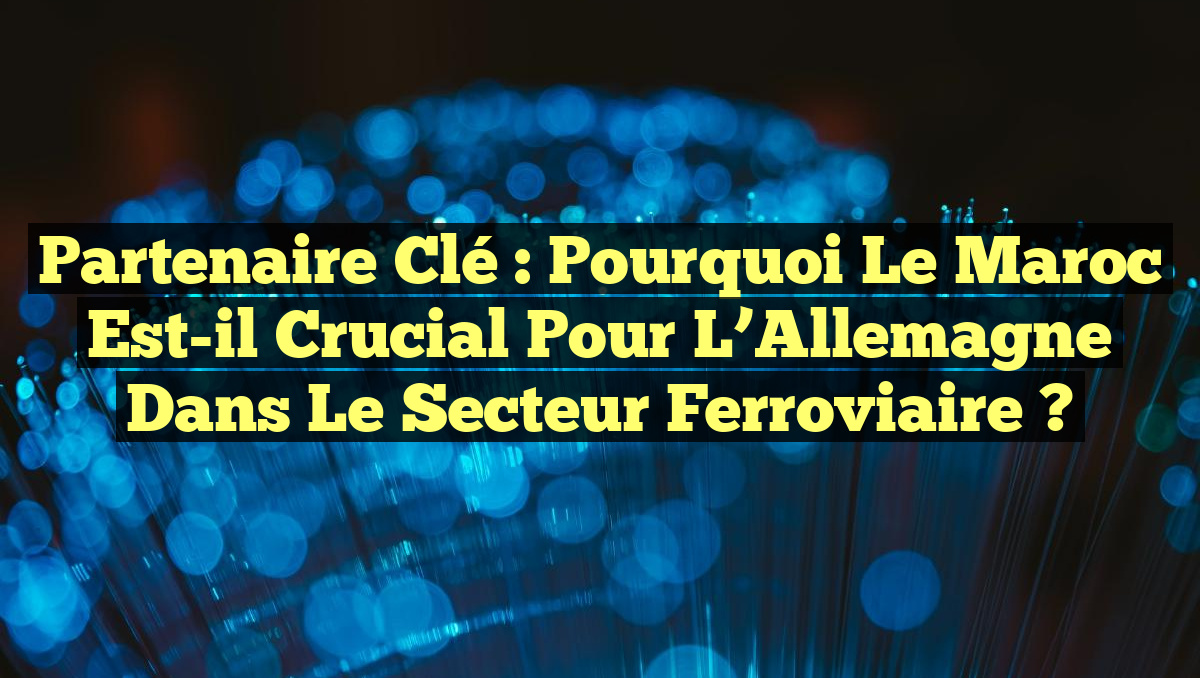Partenaire Clé : Pourquoi le Maroc est-il Crucial pour l&rsquo;Allemagne dans le Secteur Ferroviaire ?