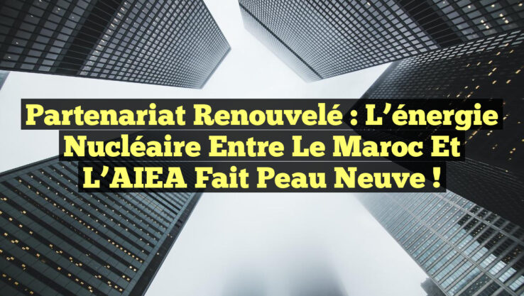 Partenariat renouvelé : l’énergie nucléaire entre le Maroc et l’AIEA fait peau neuve !