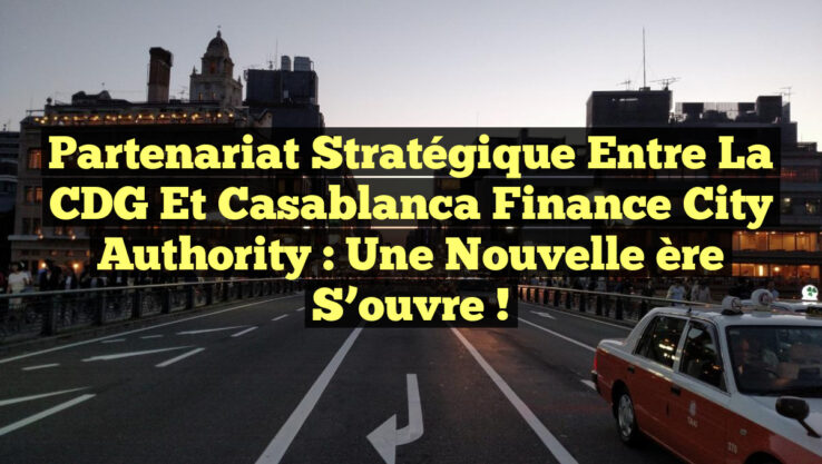 Partenariat stratégique entre la CDG et Casablanca Finance City Authority : Une nouvelle ère s’ouvre !