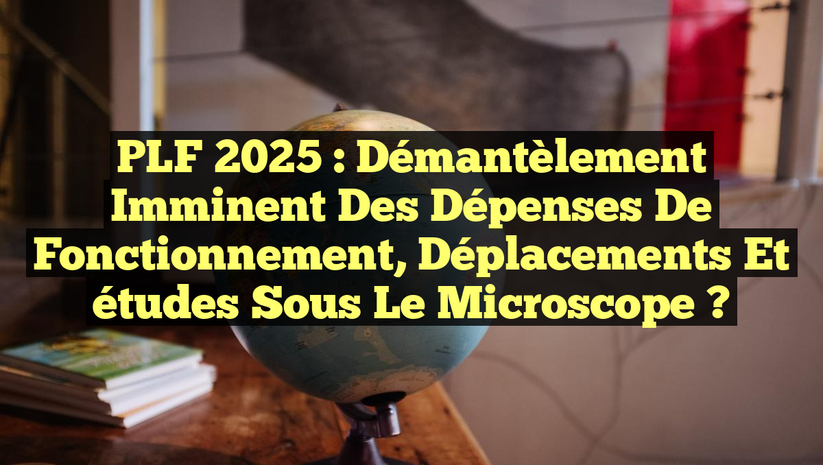 PLF 2025 : Démantèlement imminent des dépenses de fonctionnement, déplacements et études sous le microscope ?
