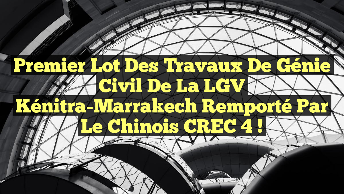 Premier lot des travaux de génie civil de la LGV Kénitra-Marrakech remporté par le chinois CREC 4 !