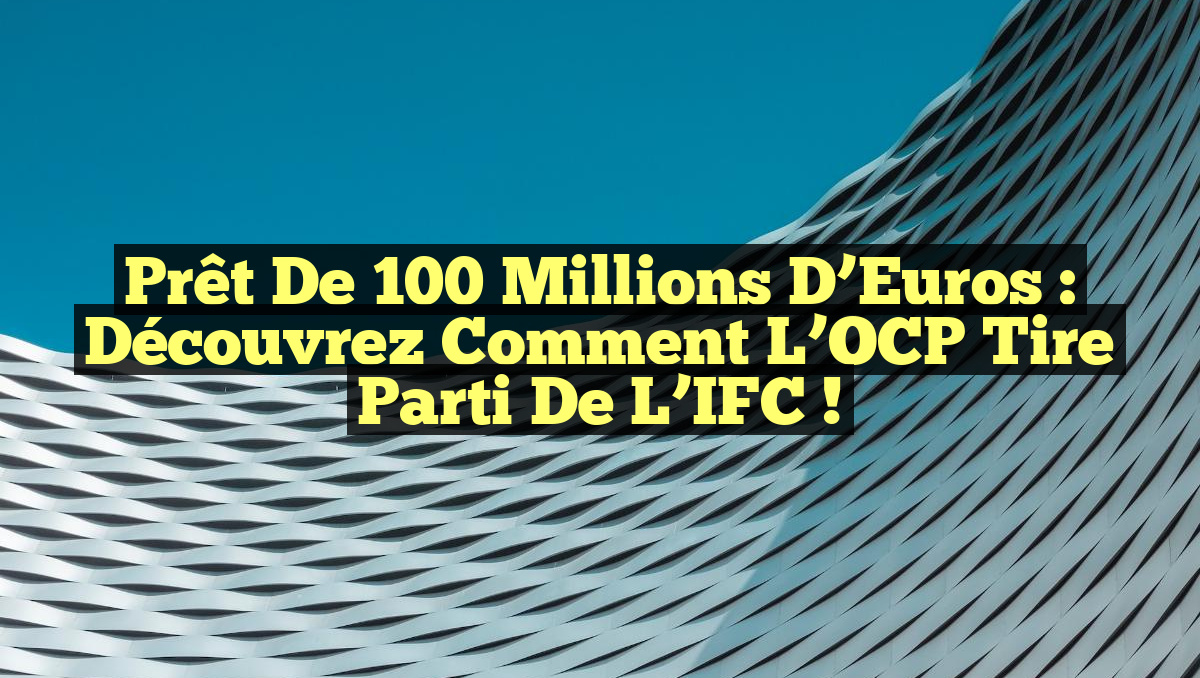 Prêt de 100 Millions d’Euros : Découvrez comment l&rsquo;OCP tire parti de l&rsquo;IFC !