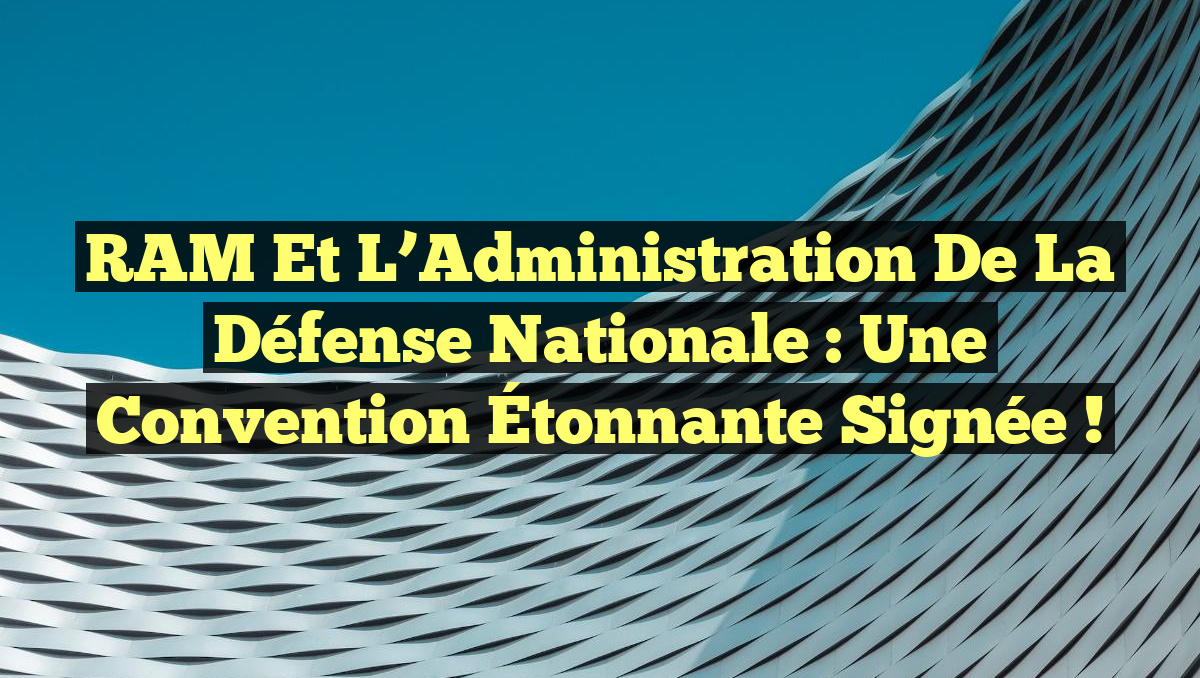 RAM et l&rsquo;Administration de la Défense Nationale : Une Convention Étonnante Signée !