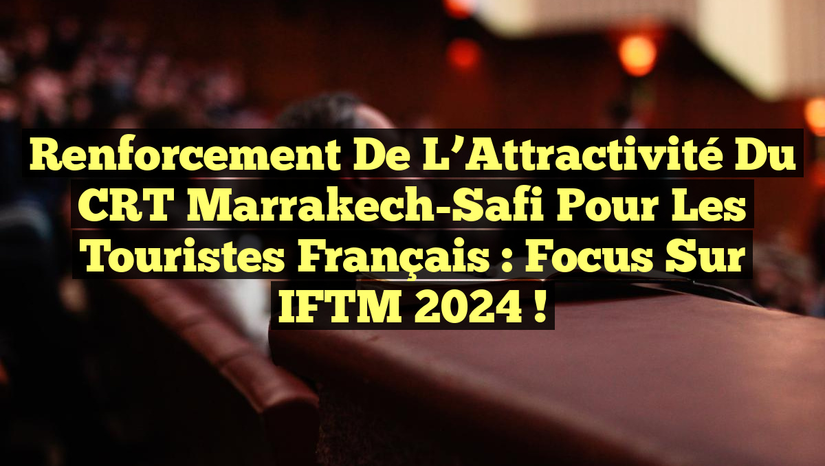 Renforcement de l&rsquo;Attractivité du CRT Marrakech-Safi pour les Touristes Français : Focus sur IFTM 2024 !