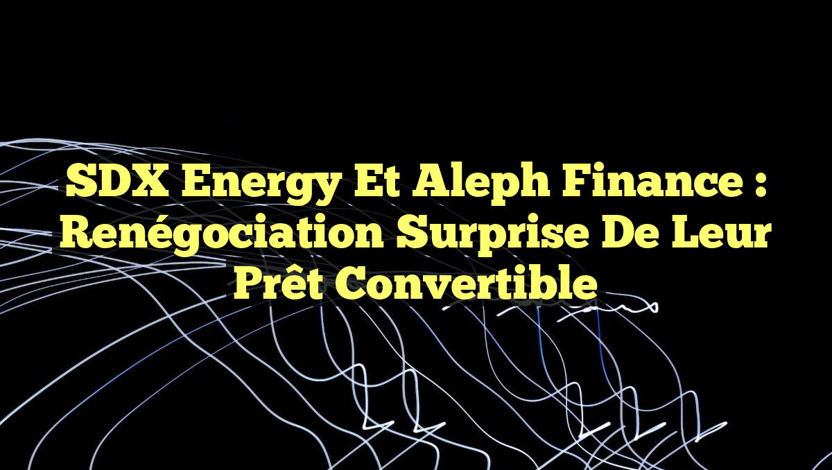 SDX Energy et Aleph Finance : Renégociation Surprise de leur Prêt Convertible