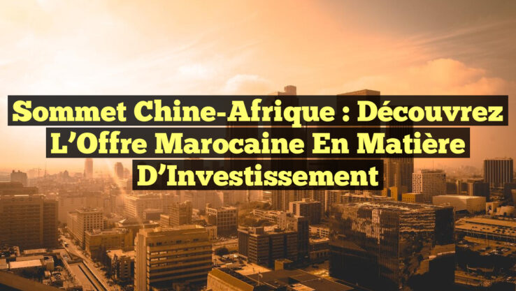 Sommet Chine-Afrique : Découvrez l’Offre Marocaine en Matière d’Investissement