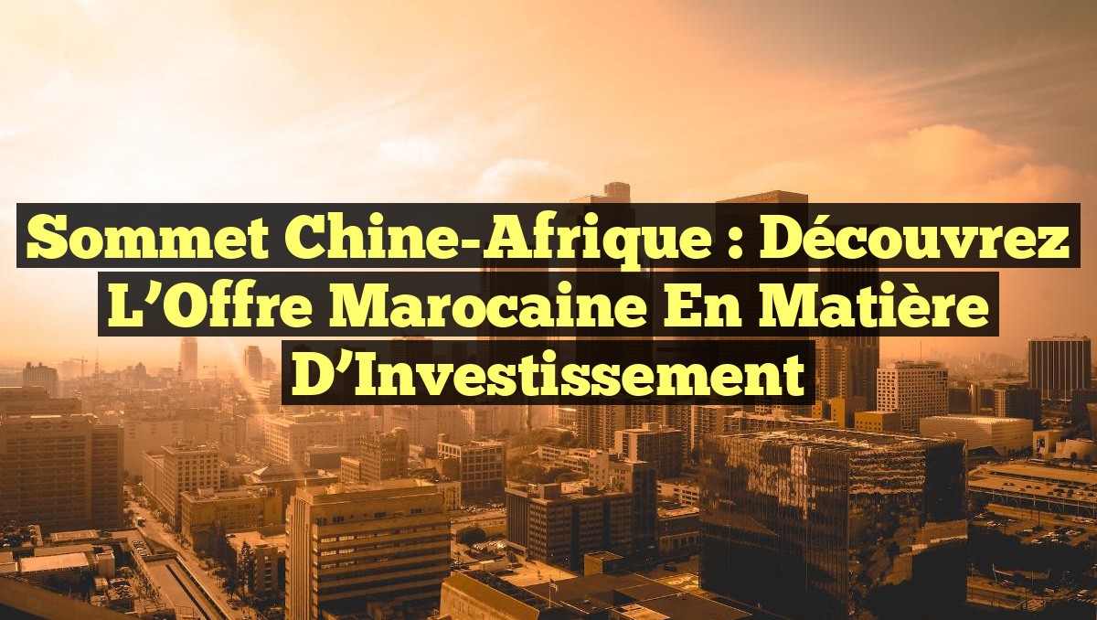 Sommet Chine-Afrique : Découvrez l&rsquo;Offre Marocaine en Matière d&rsquo;Investissement