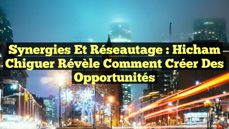Synergies et réseautage : Hicham Chiguer révèle comment créer des opportunités