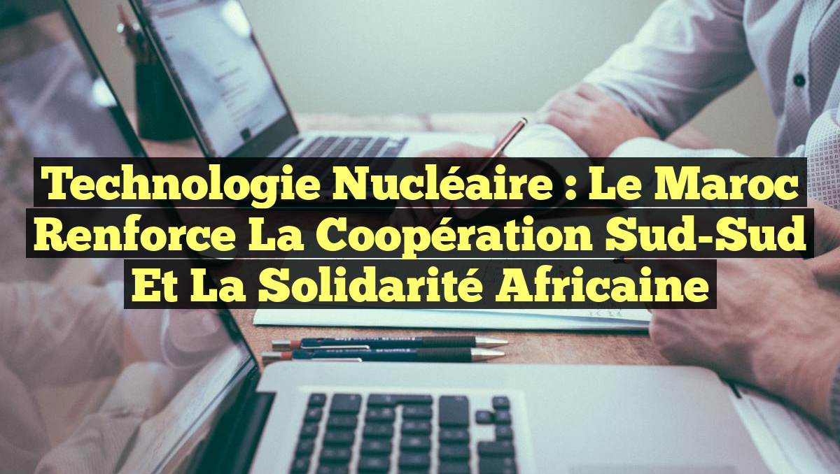 Technologie Nucléaire : Le Maroc Renforce la Coopération Sud-Sud et la Solidarité Africaine