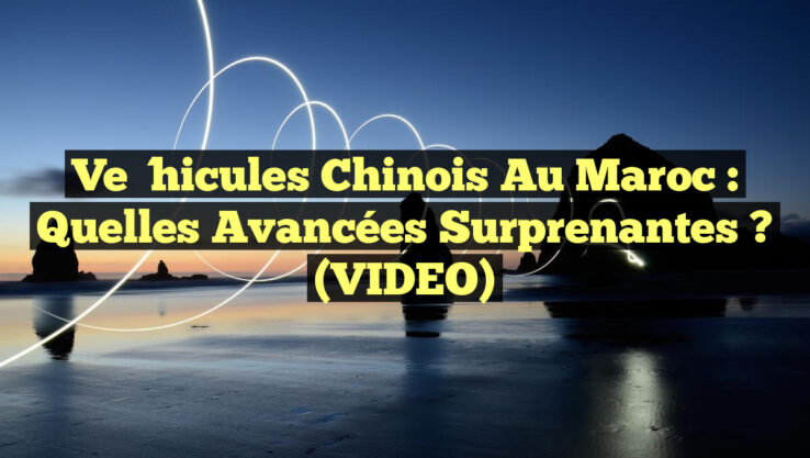 Véhicules chinois au Maroc : Quelles avancées surprenantes ? (VIDEO)