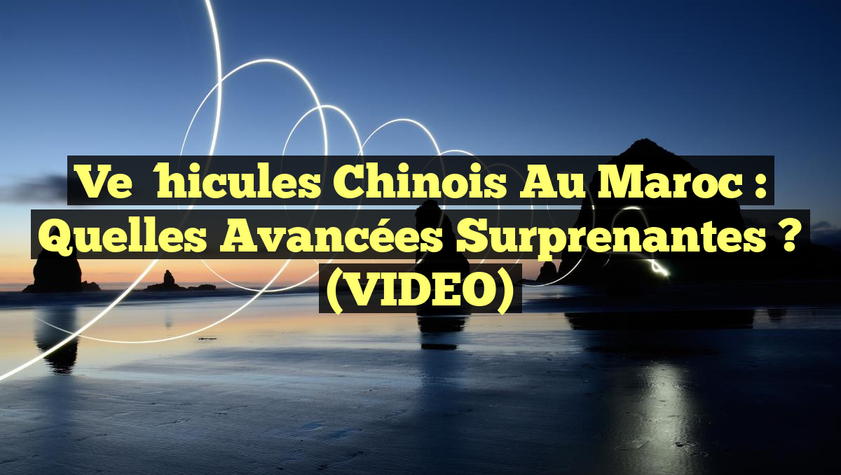 Véhicules chinois au Maroc : Quelles avancées surprenantes ? (VIDEO)