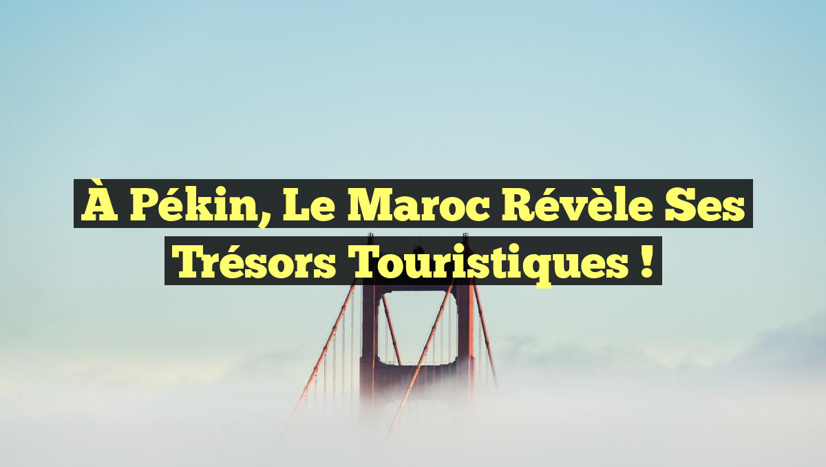 À Pékin, le Maroc révèle ses trésors touristiques !