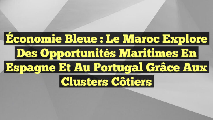 Économie bleue : Le Maroc explore des opportunités maritimes en Espagne et au Portugal grâce aux clusters côtiers