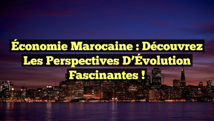 Économie Marocaine : Découvrez les Perspectives d’Évolution Fascinantes !