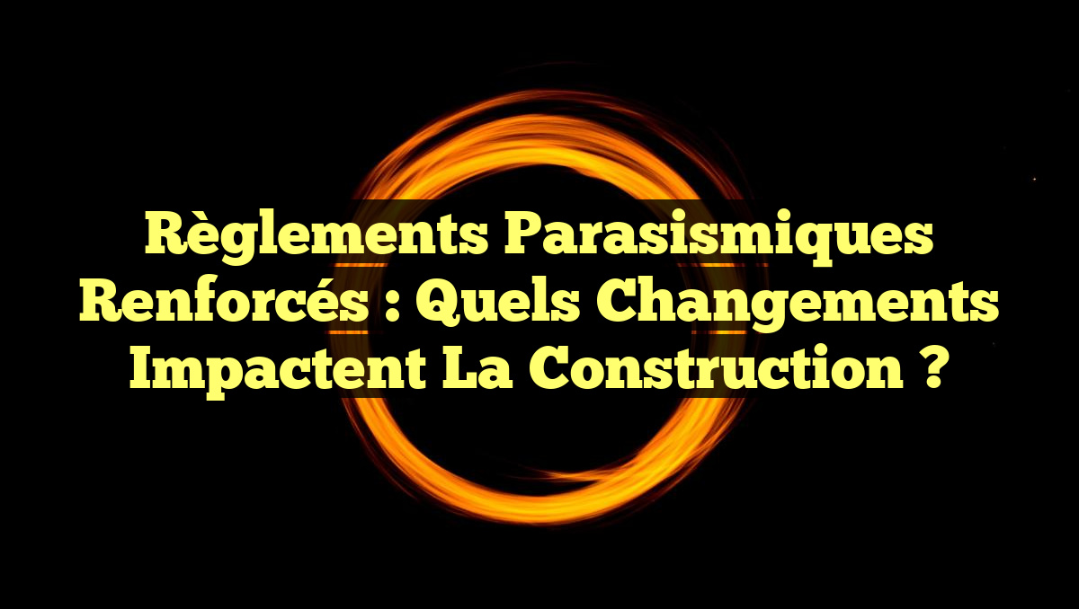 Règlements Parasismiques Renforcés : Quels Changements Impactent la Construction ?