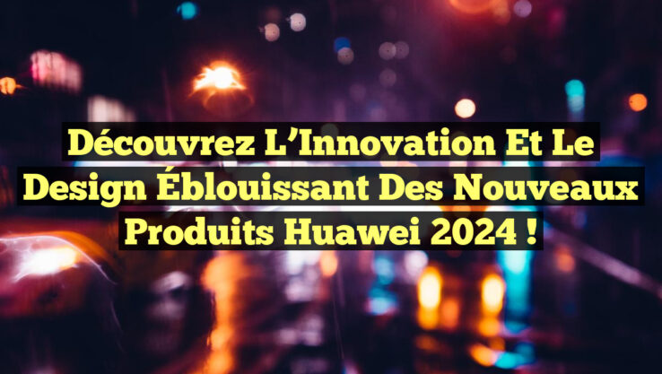 Découvrez l’Innovation et le Design Éblouissant des Nouveaux Produits Huawei 2024 !