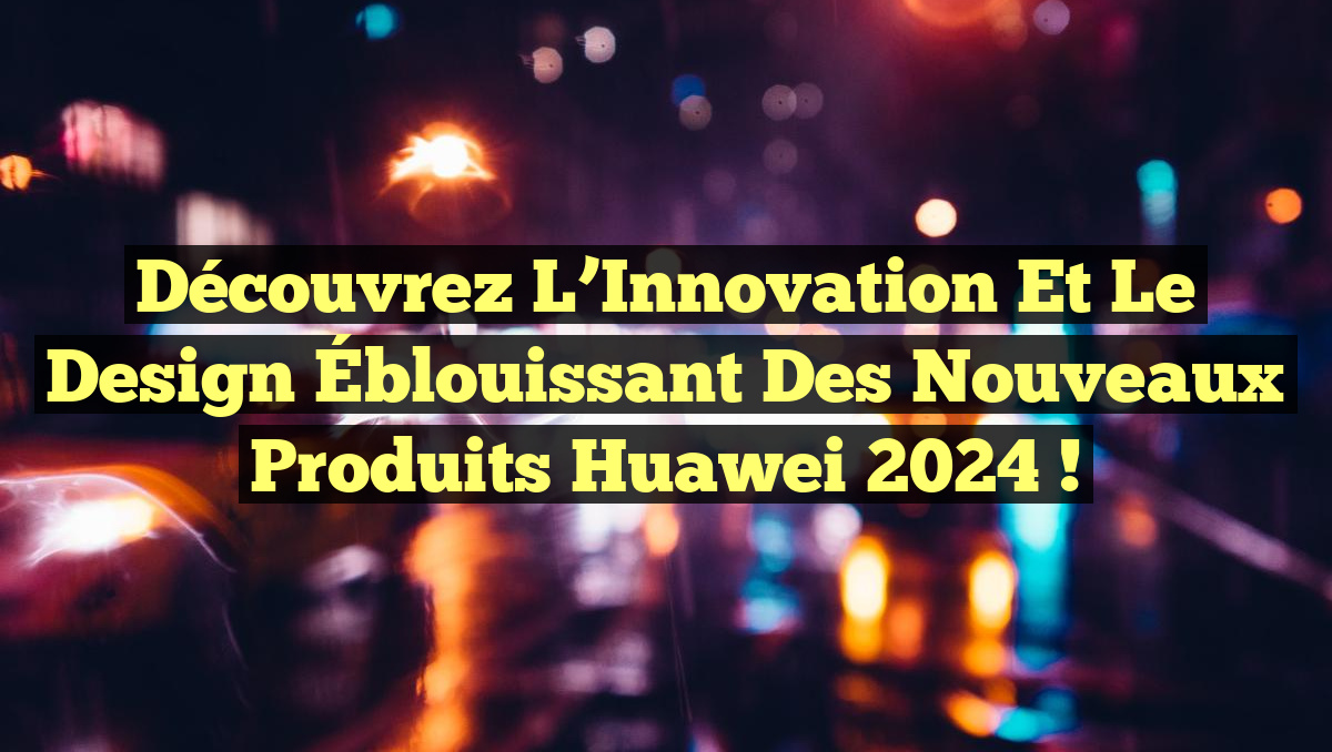 Découvrez l&rsquo;Innovation et le Design Éblouissant des Nouveaux Produits Huawei 2024 !