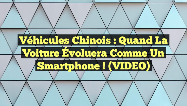 Véhicules Chinois : Quand la Voiture Évoluera Comme un Smartphone ! (VIDEO)