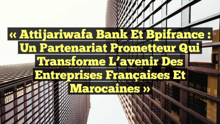 « Attijariwafa Bank et Bpifrance : un partenariat prometteur qui transforme l’avenir des entreprises françaises et marocaines »