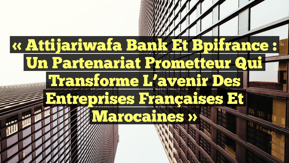 « Attijariwafa Bank et Bpifrance : un partenariat prometteur qui transforme l&rsquo;avenir des entreprises françaises et marocaines »