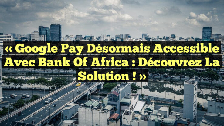 « Google Pay désormais accessible avec Bank Of Africa : Découvrez la solution ! »