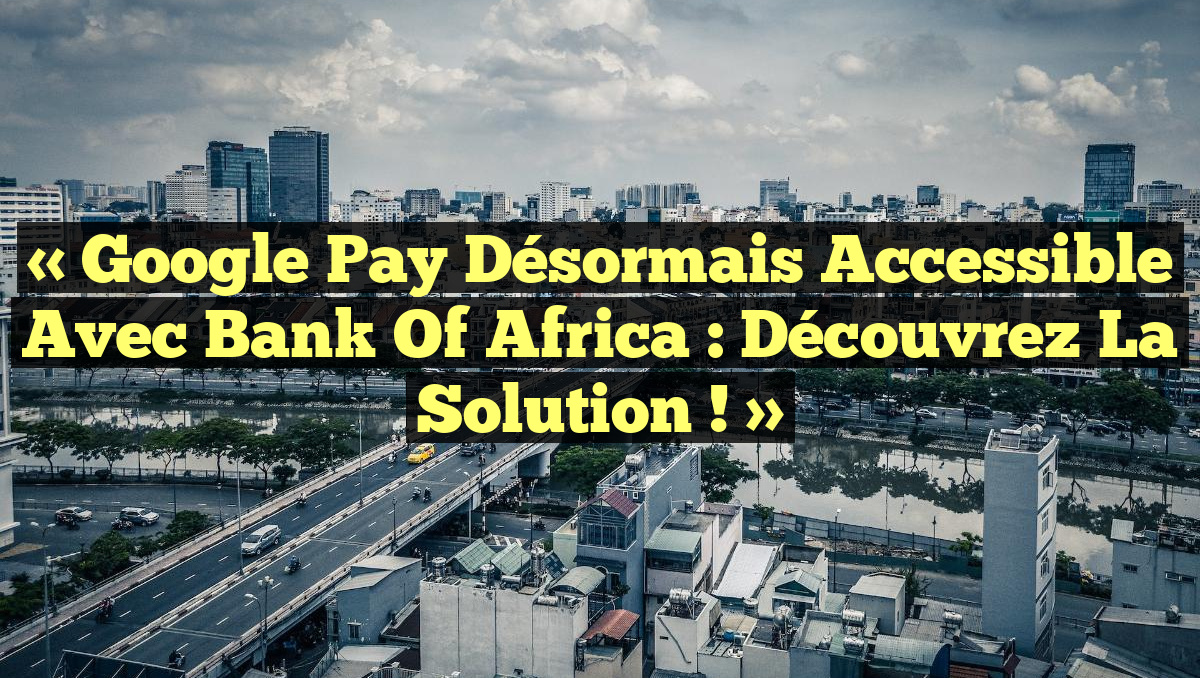 « Google Pay désormais accessible avec Bank Of Africa : Découvrez la solution ! »