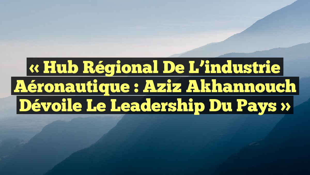 « Hub régional de l’industrie aéronautique : Aziz Akhannouch dévoile le leadership du pays »