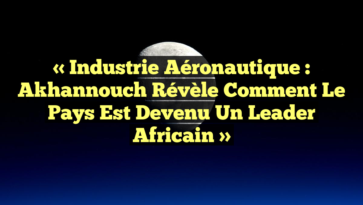« Industrie aéronautique : Akhannouch révèle comment le pays est devenu un leader africain »