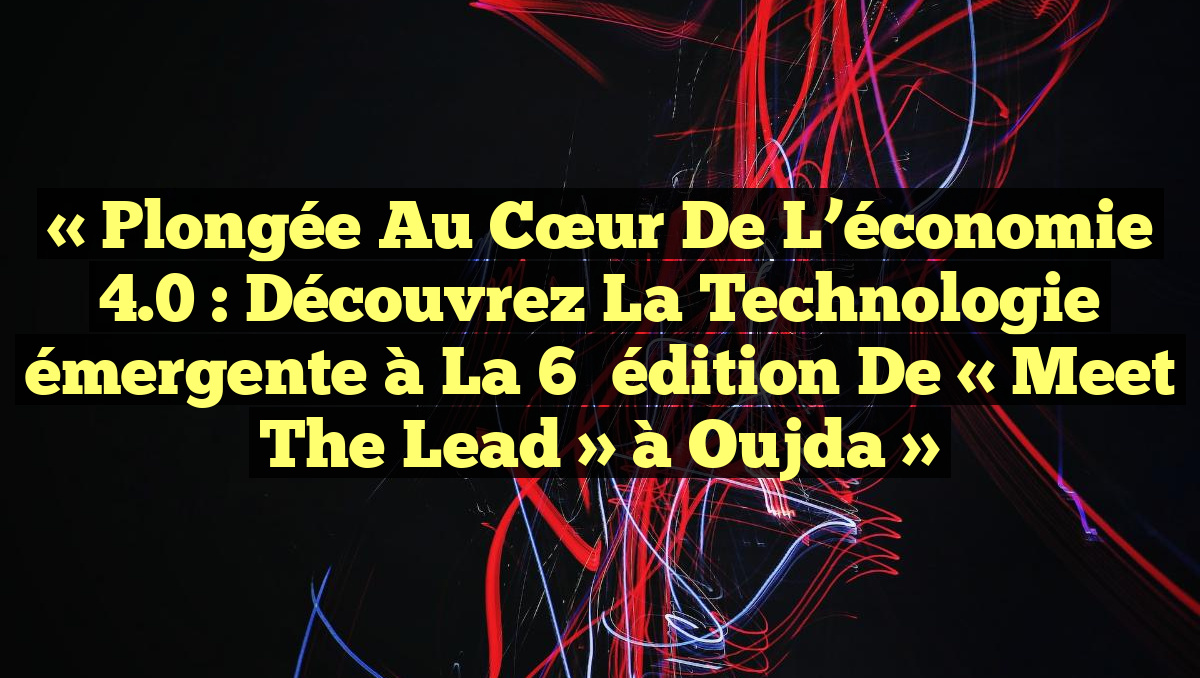« Plongée au cœur de l&rsquo;économie 4.0 : Découvrez la technologie émergente à la 6ᵉ édition de « Meet the Lead » à Oujda »