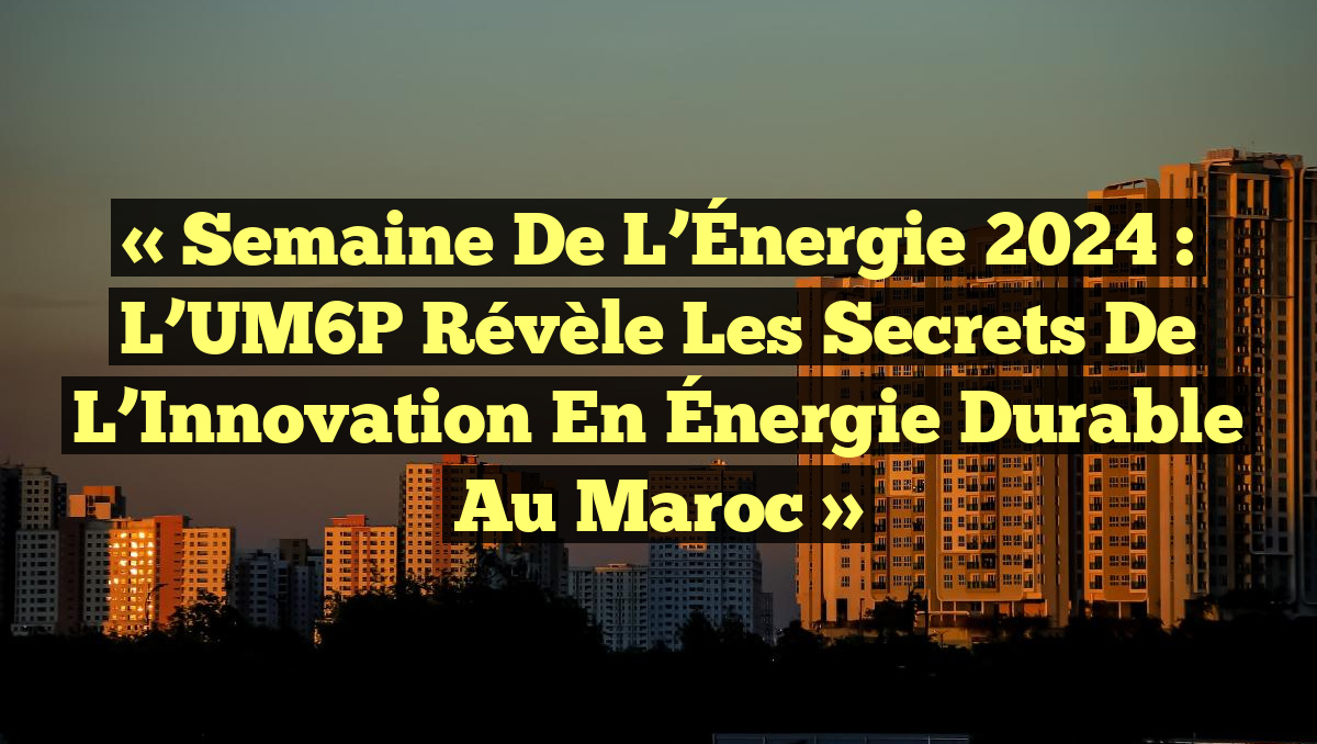 « Semaine de l’Énergie 2024 : L’UM6P Révèle les Secrets de l’Innovation en Énergie Durable au Maroc »