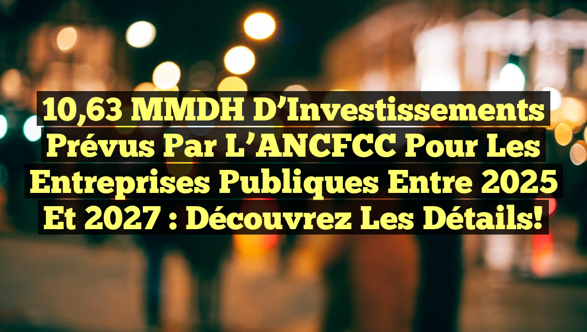 10,63 MMDH d&rsquo;Investissements Prévus par l&rsquo;ANCFCC pour les Entreprises Publiques entre 2025 et 2027 : Découvrez les Détails!