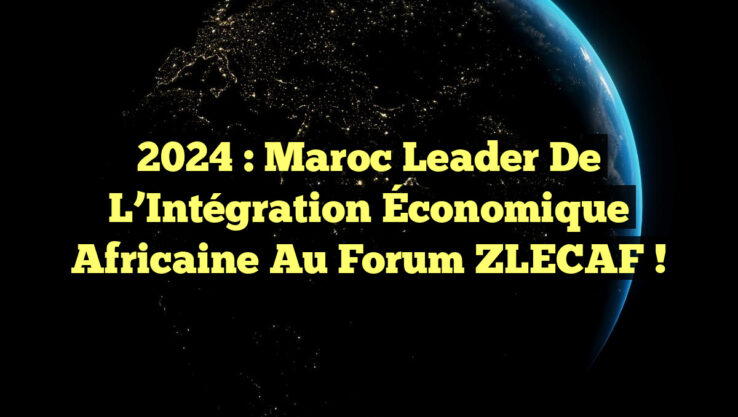 2024 : Maroc Leader de l’Intégration Économique Africaine au Forum ZLECAF !