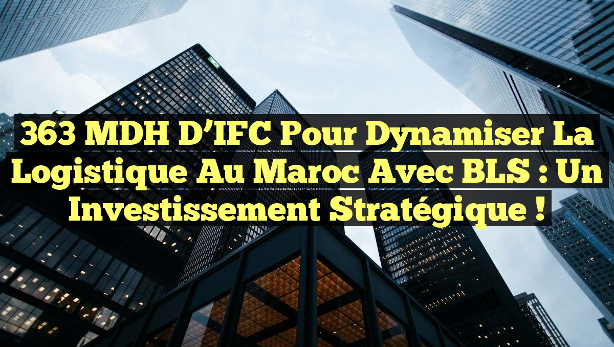 363 MDH d&rsquo;IFC pour dynamiser la logistique au Maroc avec BLS : un investissement stratégique !