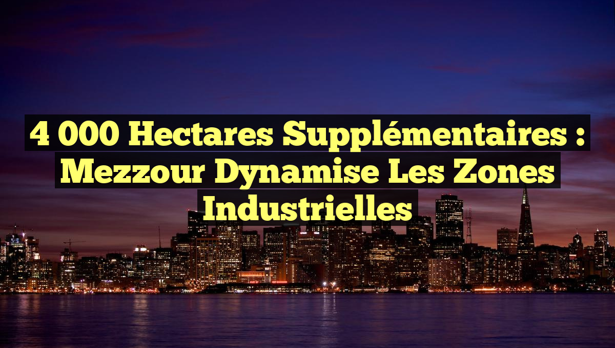 4 000 Hectares Supplémentaires : Mezzour Dynamise les Zones Industrielles