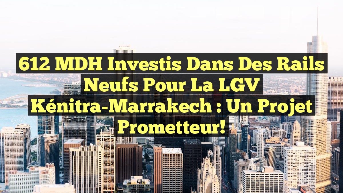 612 MDH Investis dans des Rails Neufs pour la LGV Kénitra-Marrakech : Un Projet Prometteur!
