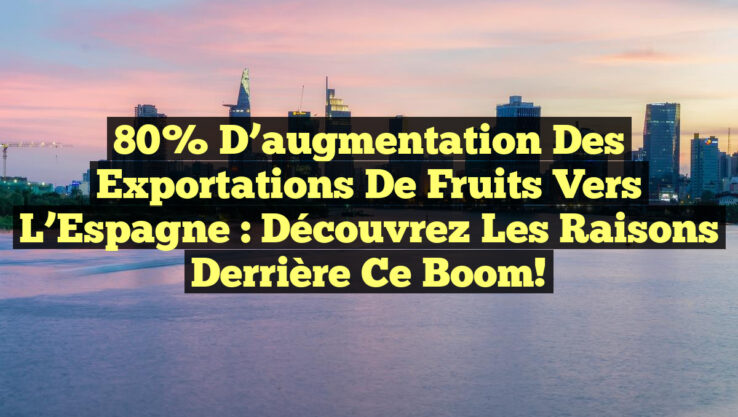 80% d’augmentation des exportations de fruits vers l’Espagne : Découvrez les raisons derrière ce boom!