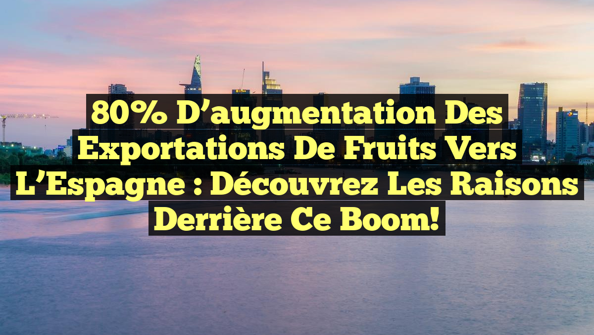 80% d&rsquo;augmentation des exportations de fruits vers l&rsquo;Espagne : Découvrez les raisons derrière ce boom!