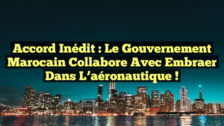 Accord inédit : le gouvernement marocain collabore avec Embraer dans l’aéronautique !