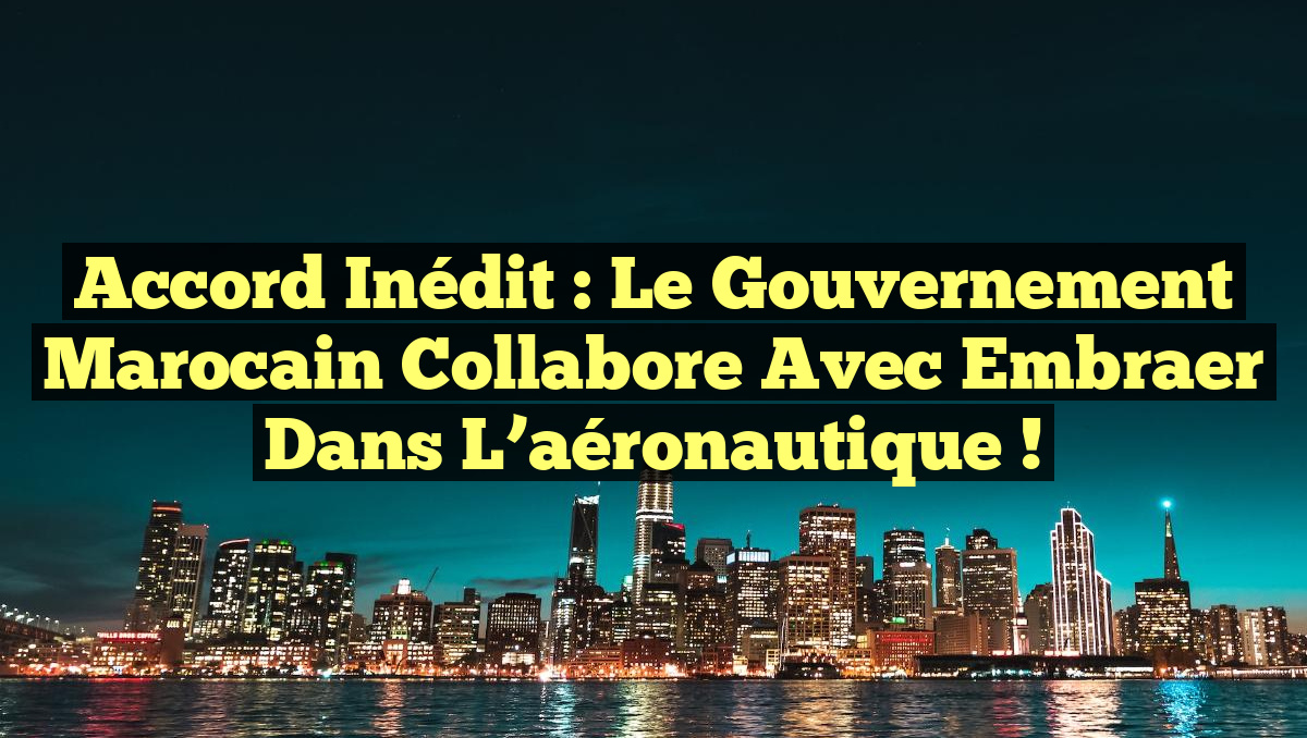 Accord inédit : le gouvernement marocain collabore avec Embraer dans l&rsquo;aéronautique !