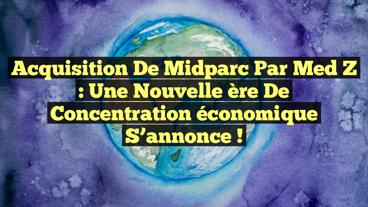 Acquisition de Midparc par Med Z : Une nouvelle ère de concentration économique s&rsquo;annonce !