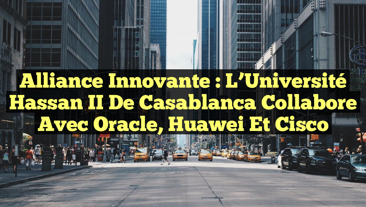 Alliance innovante : L’Université Hassan II de Casablanca collabore avec Oracle, Huawei et Cisco