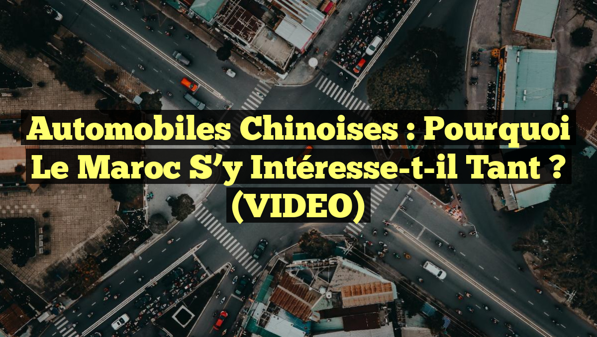 Automobiles Chinoises : Pourquoi le Maroc s&rsquo;y Intéresse-t-il tant ? (VIDEO)