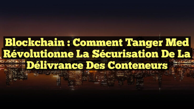 Blockchain : Comment Tanger Med Révolutionne la Sécurisation de la Délivrance des Conteneurs