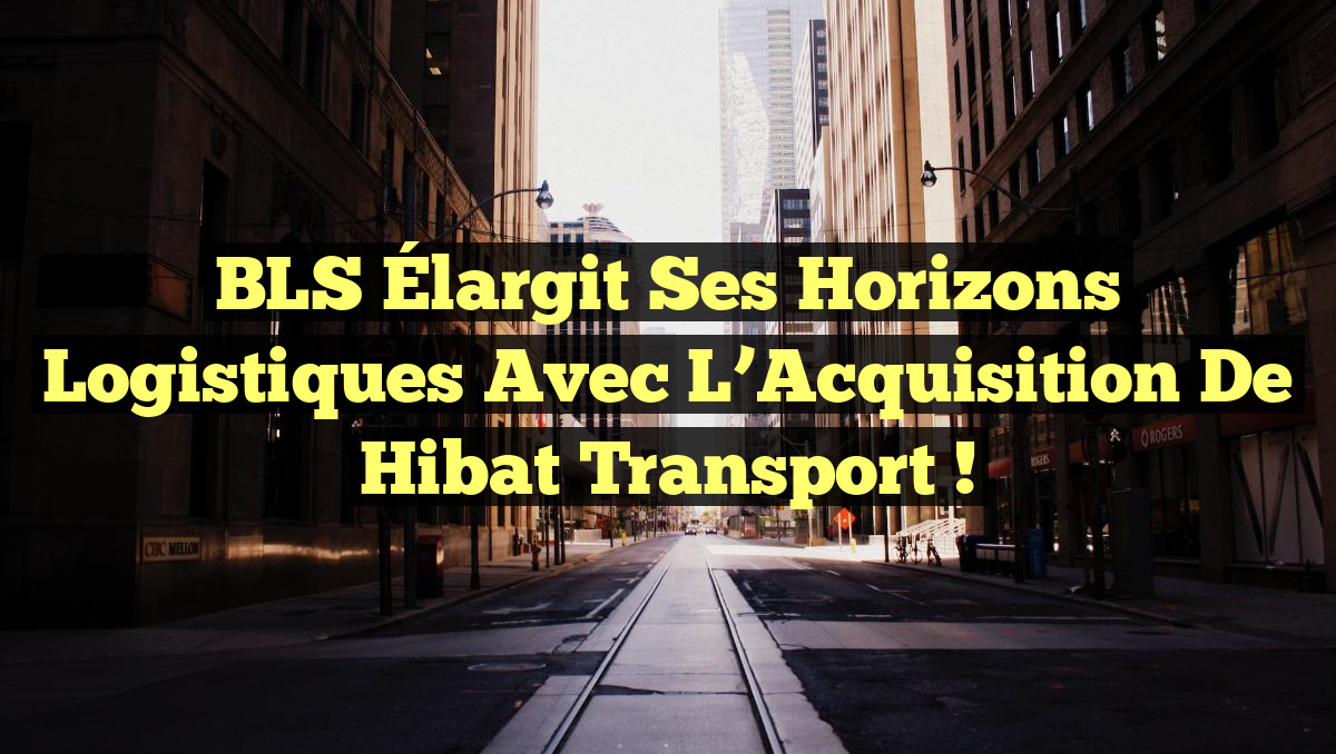 BLS Élargit ses Horizons Logistiques avec l&rsquo;Acquisition de Hibat Transport !