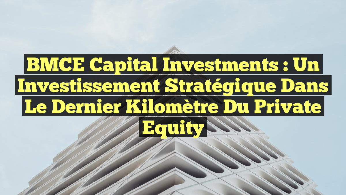 BMCE Capital Investments : Un Investissement Stratégique dans le Dernier Kilomètre du Private Equity