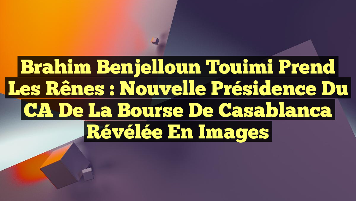 Brahim Benjelloun Touimi prend les rênes : nouvelle présidence du CA de la Bourse de Casablanca révélée en images