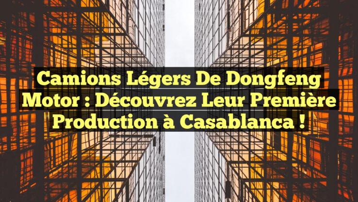 Camions légers de Dongfeng Motor : Découvrez leur première production à Casablanca !