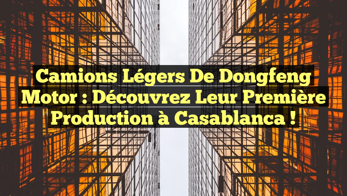Camions légers de Dongfeng Motor : Découvrez leur première production à Casablanca !