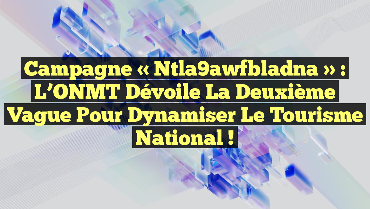 Campagne « Ntla9awfbladna » : L&rsquo;ONMT Dévoile la Deuxième Vague pour Dynamiser le Tourisme National !